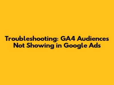 Troubleshooting: GA4 Audiences Not Showing in Google Ads