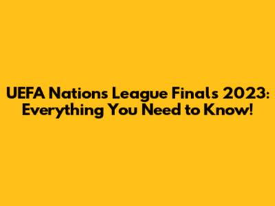 UEFA Nations League Finals 2023: Everything You Need to Know!