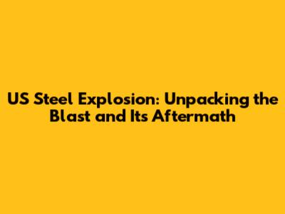 US Steel Explosion: Unpacking the Blast and Its Aftermath