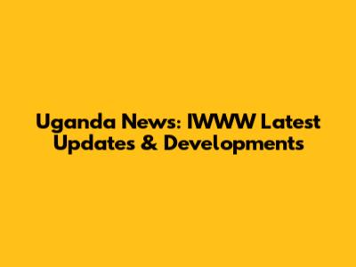 Uganda News: IWWW Latest Updates & Developments