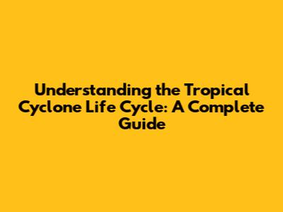 Understanding the Tropical Cyclone Life Cycle: A Complete Guide