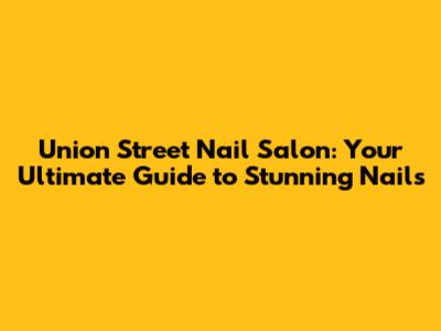 Union Street Nail Salon: Your Ultimate Guide to Stunning Nails