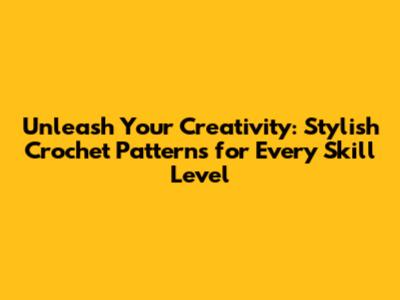 Unleash Your Creativity: Stylish Crochet Patterns for Every Skill Level