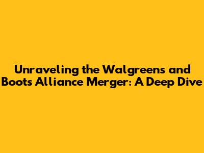 Unraveling the Walgreens and Boots Alliance Merger: A Deep Dive