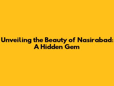 Unveiling the Beauty of Nasirabad: A Hidden Gem
