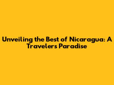 Unveiling the Best of Nicaragua: A Traveler's Paradise