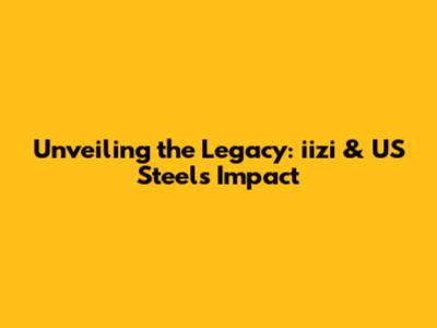 Unveiling the Legacy: iizi & US Steel's Impact