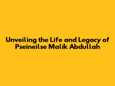 Unveiling the Life and Legacy of Pseineilse Malik Abdullah