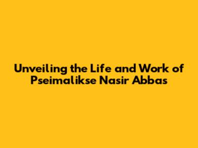 Unveiling the Life and Work of Pseimalikse Nasir Abbas