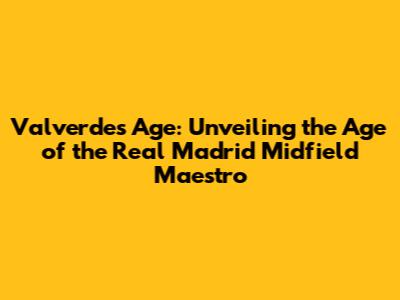 Valverde's Age: Unveiling the Age of the Real Madrid Midfield Maestro