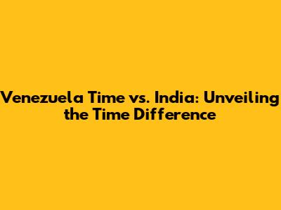 Venezuela Time vs. India: Unveiling the Time Difference
