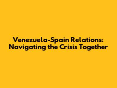 Venezuela-Spain Relations: Navigating the Crisis Together