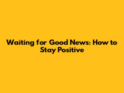 Waiting for Good News: How to Stay Positive