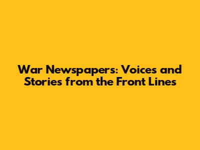 War Newspapers: Voices and Stories from the Front Lines