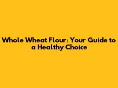 Whole Wheat Flour: Your Guide to a Healthy Choice