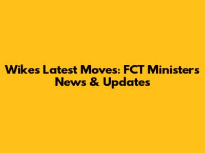 Wike's Latest Moves: FCT Minister's News & Updates