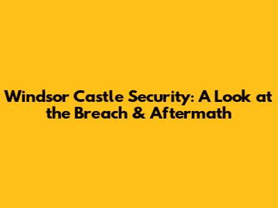 Windsor Castle Security: A Look at the Breach & Aftermath