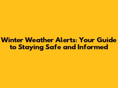 Winter Weather Alerts: Your Guide to Staying Safe and Informed