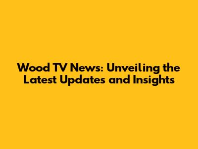 Wood TV News: Unveiling the Latest Updates and Insights