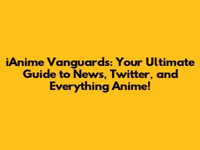 iAnime Vanguards: Your Ultimate Guide to News, Twitter, and Everything Anime!