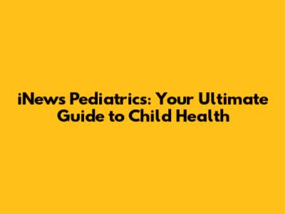 iNews Pediatrics: Your Ultimate Guide to Child Health