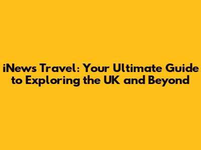 iNews Travel: Your Ultimate Guide to Exploring the UK and Beyond