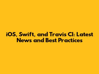 iOS, Swift, and Travis CI: Latest News and Best Practices