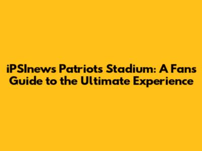 iPSInews Patriots Stadium: A Fan's Guide to the Ultimate Experience