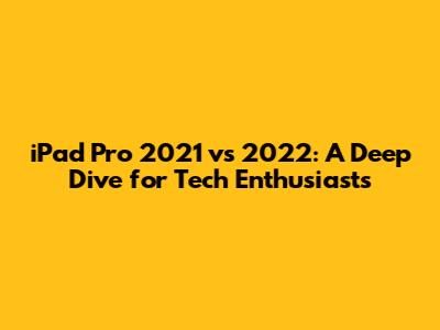 iPad Pro 2021 vs 2022: A Deep Dive for Tech Enthusiasts