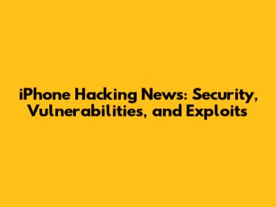 iPhone Hacking News: Security, Vulnerabilities, and Exploits