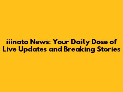 iiinato News: Your Daily Dose of Live Updates and Breaking Stories