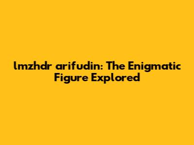lmzhdr arifudin: The Enigmatic Figure Explored