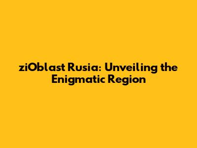 ziOblast Rusia: Unveiling the Enigmatic Region